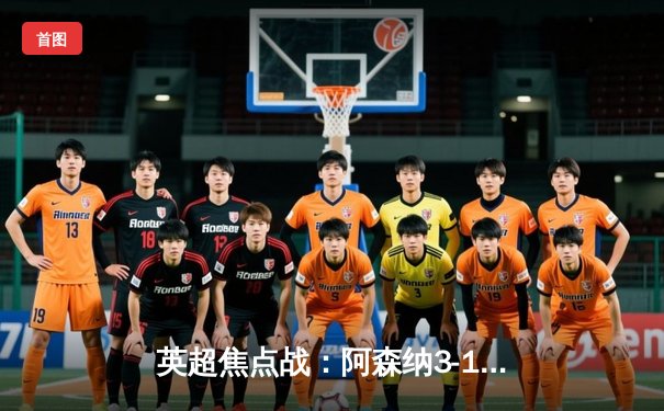 英超焦点战：阿森纳3-1逆转曼联，萨卡传射建功助枪手登顶