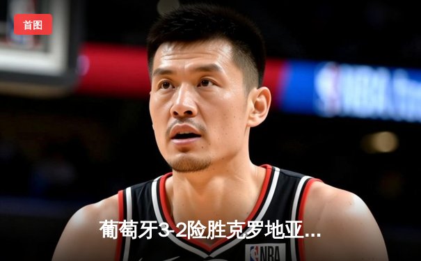 葡萄牙3-2险胜克罗地亚，C罗加时绝杀上演史诗级逆转