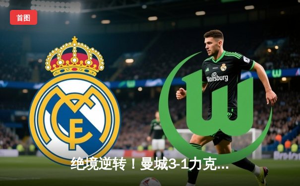 绝境逆转！曼城3-1力克皇马，罗德里戈传射建功，蓝月军团昂首挺进欧冠决赛