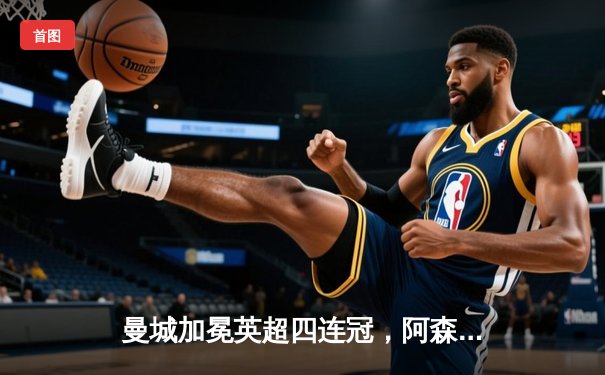 曼城加冕英超四连冠，阿森纳功亏一篑，收官战惊心动魄