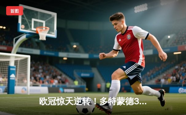 欧冠惊天逆转！多特蒙德3-2绝杀巴黎，哈兰德双响主宰死亡之组