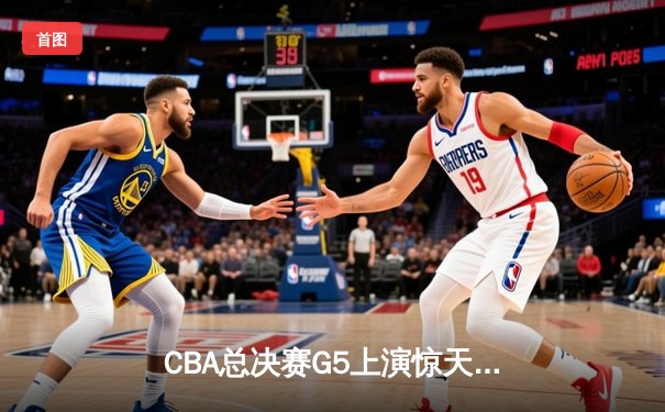 CBA总决赛G5上演惊天逆转 辽宁本钢加时险胜广东宏远夺队史第四冠