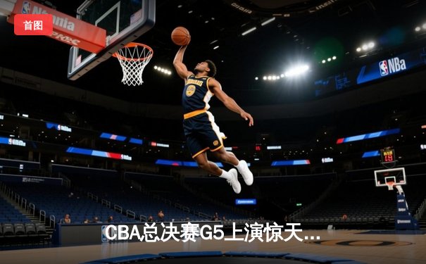 CBA总决赛G5上演惊天逆转 辽宁本钢加时险胜广东宏远夺队史第四冠